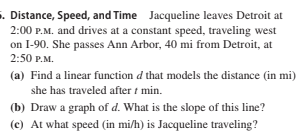 . Distance, Speed, and Time Jacqueline leaves Detroit at
2:00 P.M. and drives at a constant speed, traveling west
on I-90. She passes Ann Arbor, 40 mi from Detroit, at
2:50 P.M.
(a) Find a linear function d that models the distance (in mi)
she has traveled after t min.
(b) Draw a graph of d. What is the slope of this line?
(c) At what speed (in mi/h) is Jacqueline traveling?

