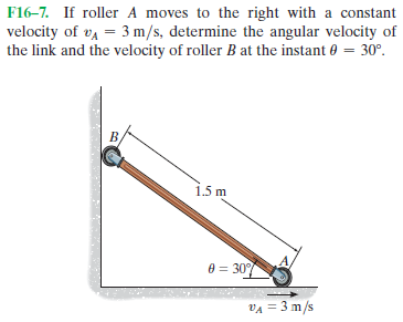F16-7. If roller A moves to the right with a constant
velocity of va = 3 m/s, determine the angular velocity of
the link and the velocity of roller B at the instant 0 = 30°.
1.5 m
0 = 307
VA = 3 m/s
