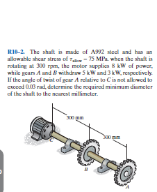 RI0-2. The shaft is made of A992 steel and has an
alkowable shear stress of To - 75 MPa. when the shaft is
rotating at 300 rpm, the motor supplies 8 kW af power,
while gears A and B withdraw 5 kW and 3 kW, respectively.
If the angle of twist of gear A relative to C is not alkowed to
exceed 003 rad, determine the required minimum diameter
of the shaft to the nearest millimeter.
300 mm
S00
