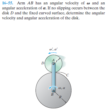 16-55. Arm AB has an angular velocity of w and an
angular acceleration of a. If no slipping occurs between the
disk D and the fixed curved surface, determine the angular
velocity and angular acceleration of the disk.
w', a'
w, a
R.

