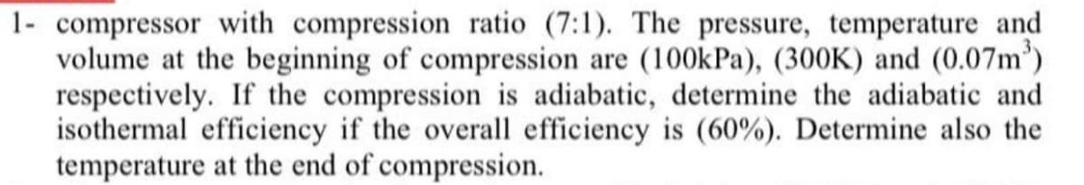 1- compressor with compression ratio (7:1). The pressure, temperature and
volume at the beginning of compression are (100kPa), (300K) and (0.07m')
respectively. If the compression is adiabatic, determine the adiabatic and
isothermal efficiency if the overall efficiency is (60%). Determine also the
temperature at the end of compression.
