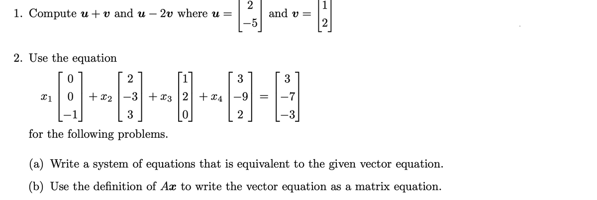 2
1. Compute u + v and u
2v where u =
and v=
2. Use the equation
0
2
3
3
X1 0 + x2
-7
−3+x3|2| +49
0
3
2
-3
for the following problems.
(a) Write a system of equations that is equivalent to the given vector equation.
(b) Use the definition of Ax to write the vector equation as a matrix equation.
-5
1
2
=