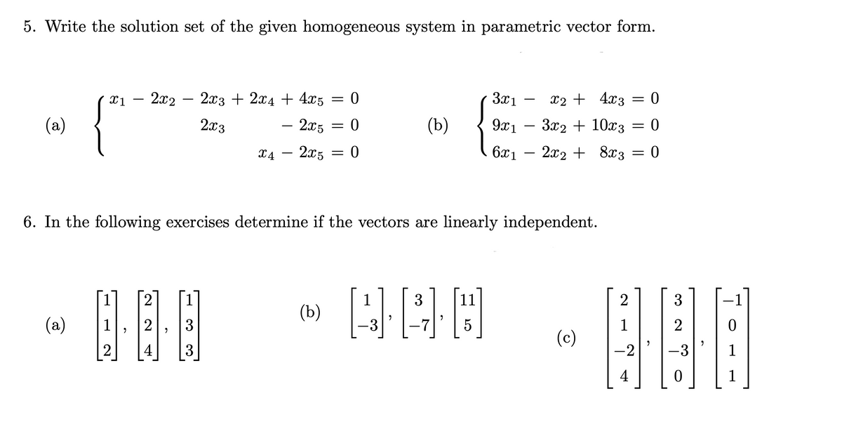 5. Write the solution set of the given homogeneous system in parametric vector form.
- 2x2 -
X1
-
2x3 + 2x4 + 4x5 = 0
x2
3x1 x₂ + 4x3 = 0
3x2 + 10x3 0
(a)
2x3
- 2x5
0
-
(b)
9x1
=
=
X4
- 2x5
= 0
6x₁ - 2x2 +
2x2 +
8x3 = 0
6. In the following exercises determine if the vectors are linearly independent.
2
3
11
2
(b)
490
(a)
1
2
3
5
1
-
(c)
2
4
-2
4
2
-
2
3
3
-
-
=
3
2
-3
0
0
1
1