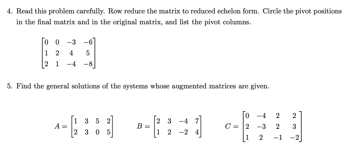 4. Read this problem carefully. Row reduce the matrix to reduced echelon form. Circle the pivot positions
in the final matrix and in the original matrix, and list the pivot columns.
0
-3 -6
1
2 4 5
2 1 -4 -8
5. Find the general solutions of the systems whose augmented matrices are given.
0 -4 2
1
3 5 2
2 3 -4 7
A
B =
C
2 -3
2 30 5
1
2 -2 4
1
=
LO
=
Now A
2
2 3
−1 -2
~
