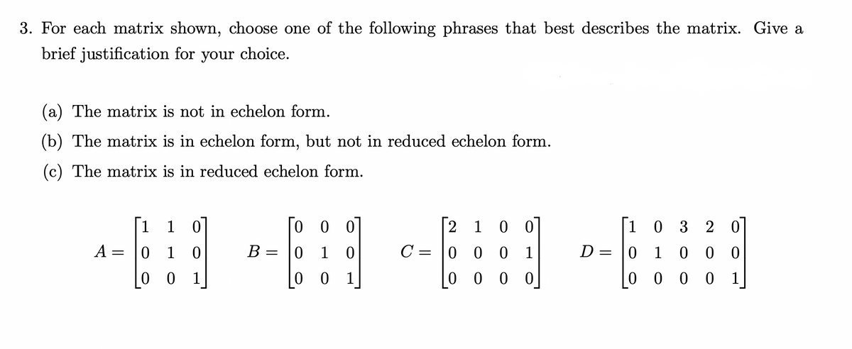3. For each matrix shown, choose one of the following phrases that best describes the matrix. Give a
brief justification for your choice.
(a) The matrix is not in echelon form.
(b) The matrix is in echelon form, but not in reduced echelon form.
(c) The matrix is in reduced echelon form.
1 1 0
000
032 20
01 0 00
A
0
10
B =
0 1
2 1 0 0
C = 0 0 0 1
0000
0
001
001
0 0 0 0 1
=
D =