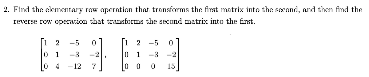 2. Find the elementary row operation that transforms the first matrix into the second, and then find the
reverse row operation that transforms the second matrix into the first.
1
2 -5 0
1
2 – 5 0
0 1
-3
-2
0
1
-3
-2
04
- 12
0
0
0
15
7
2