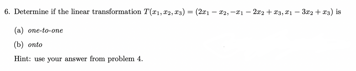 6. Determine if the linear transformation T(x1, x2, x3)
=
(2x1 — X2, —X1 − 2x2 + x3, x1 − 3x2 + x3) is
(a) one-to-one
(b) onto
Hint: use your answer from problem 4.