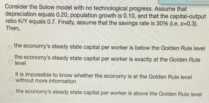 Consider the Solow model with no technological progress. Assume that
depreciation equals 0.20, population growth is 0.10, and that the capital-output
ratio K/Y equals 0.7. Finally, assume that the savings rate is 30% (i.e. s=0.3).
Then,
the economy's steady state capital per worker is below the Golden Rule level
the economy's steady state capital per worker is exactly at the Golden Rule
level
it is impossible to know whether the economy is at the Golden Rule level
without more information
the economy's steady state capital per worker is above the Golden Rule level
