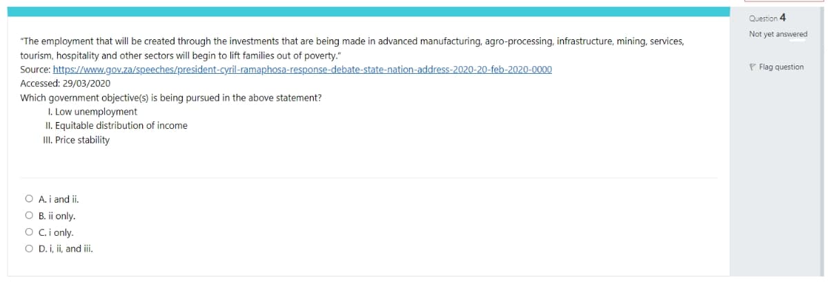 Question 4
Not yet answered
"The employment that will be created through the investments that are being made in advanced manufacturing, agro-processing, infrastructure, mining, services,
tourism, hospitality and other sectors will begin to lift families out of poverty."
P Flag question
Source: https://www.gov.za/speeches/president-cyril-ramaphosa-response-debate-state-nation-address-2020-20-feb-2020-0000
Accessed: 29/03/2020
Which government objective(s) is being pursued in the above statement?
I. Low unemployment
II. Equitable distribution of income
III. Price stability
O A. i and ii.
O B. ii only.
O Ci only.
O D.i, ii, and ii.
