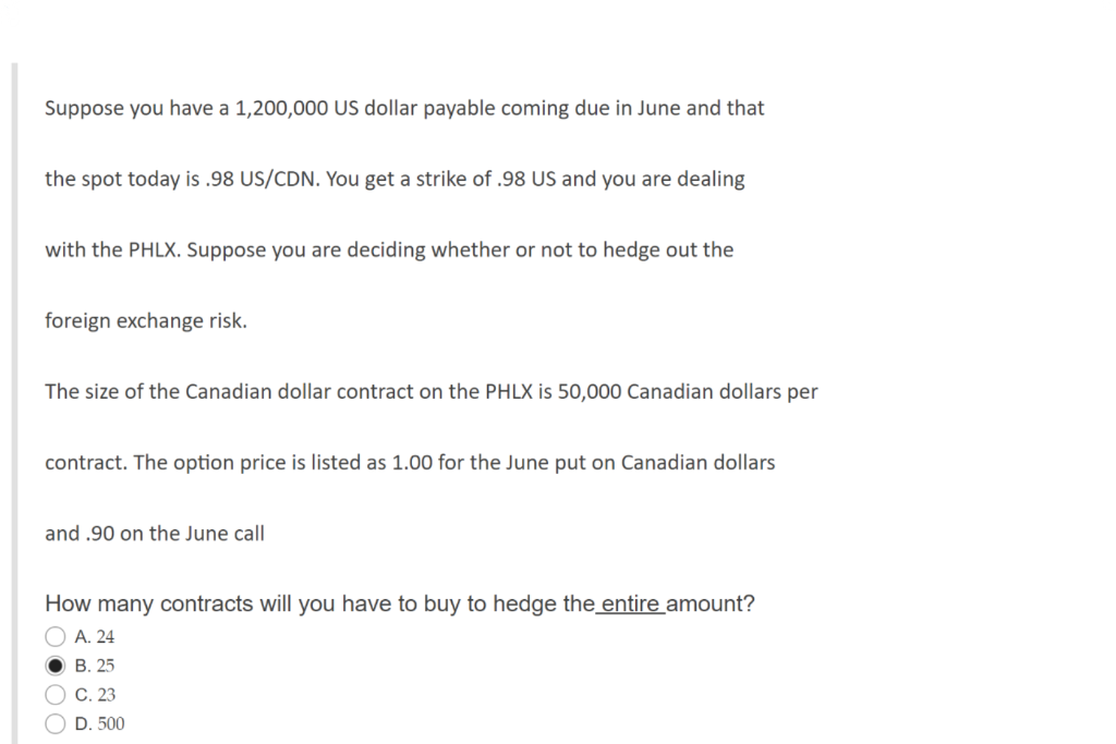 Suppose you have a 1,200,000 US dollar payable coming due in June and that
the spot today is .98 US/CDN. You get a strike of .98 US and you are dealing
with the PHLX. Suppose you are deciding whether or not to hedge out the
foreign exchange risk.
The size of the Canadian dollar contract on the PHLX is 50,000 Canadian dollars per
contract. The option price is listed as 1.00 for the June put on Canadian dollars
and .90 on the June call
How many contracts will you have to buy to hedge the entire amount?
O A. 24
B. 25
C. 23
O D. 500
