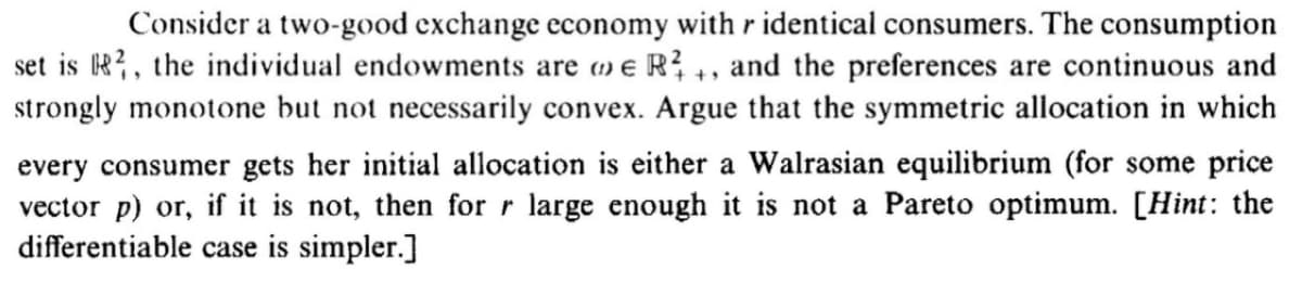 Consider a two-good exchange economy with r identical consumers. The consumption
set is R?, the individual endowments are o e R?, and the preferences are continuous and
strongly monotone but not necessarily convex. Argue that the symmetric allocation in which
every consumer gets her initial allocation is either a Walrasian equilibrium (for some price
vector p) or, if it is not, then for r large enough it is not a Pareto optimum. [Hint: the
differentiable case is simpler.]
