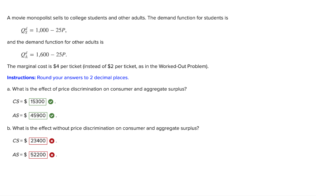 A movie monopolist sells to college students and other adults. The demand function for students is
= 1,000 – 25P,
and the demand function for other adults is
= 1,600 – 25P.
The marginal cost is $4 per ticket (instead of $2 per ticket, as in the Worked-Out Problem).
Instructions: Round your answers to 2 decimal places.
a. What is the effect of price discrimination on consumer and aggregate surplus?
CS= $ 15300
AS = $ 45900 O
b. What is the effect without price discrimination on consumer and aggregate surplus?
CS = $ 23400
AS = $ 52200
