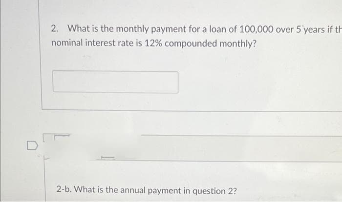 2. What is the monthly payment for a loan of 100,000 over 5 years if th
nominal interest rate is 12% compounded monthly?
2-b. What is the annual payment in question 2?
