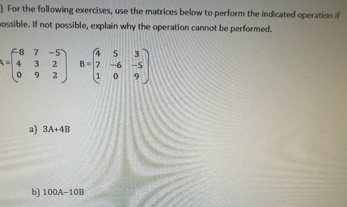 -) For the following exercises, use the matrices below to perform the indicated operation if
ossible. If not possible, explain why the operation cannot be performed.
F8 7 -5
3
A = 4
0
9
22
a) 3A+4B
B
b) 100A-10B
1
5
3
6
0 9