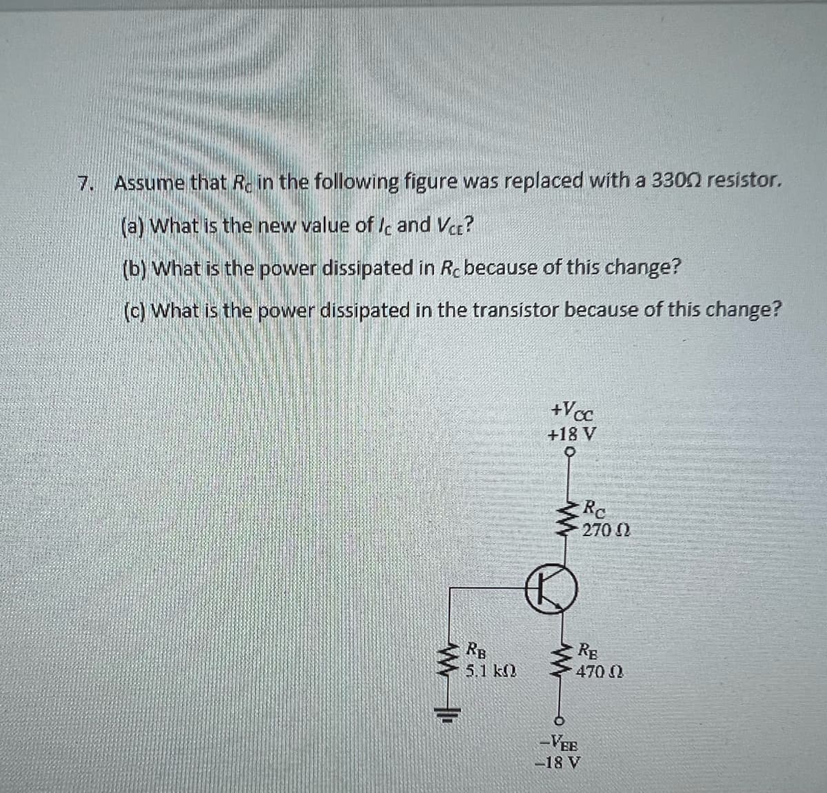 7. Assume that Re in the following figure was replaced with a 3300 resistor.
(a) What is the new value of Ic and Vcc?
(b) What is the power dissipated in Rc because of this change?
(c) What is the power dissipated in the transistor because of this change?
RS
RB
26
5.1 k
+Vcc
+18 V
O
Re
2700
RE
470 Ω
-VEE
-18 V