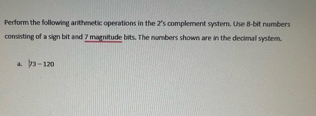 Perform the following arithmetic operations in the 2's complement system. Use 8-bit numbers
consisting of a sign bit and 7 magnitude bits. The numbers shown are in the decimal system.
a. 73-120