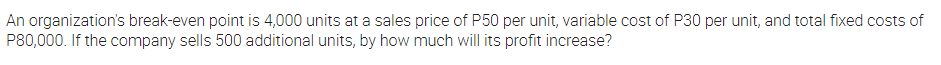 An organization's break-even point is 4,000 units at a sales price of P50 per unit, variable cost of P30 per unit, and total fixed costs of
P80,000. If the company sells 500 additional units, by how much will its profit increase?
