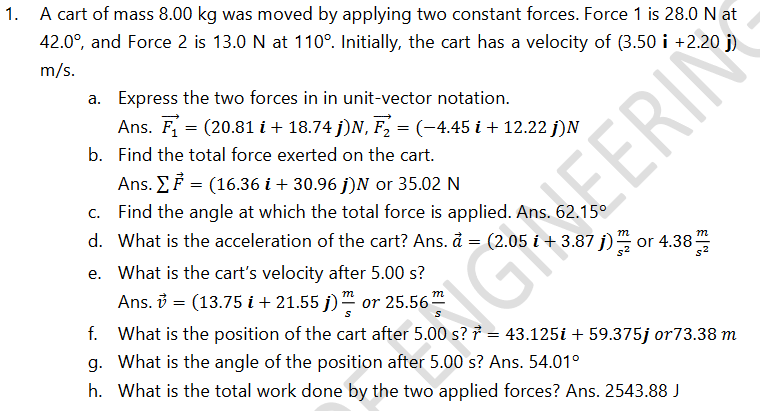 A cart of mass 8.00 kg was moved by applying two constant forces. Force 1 is 28.0 N at
42.0°, and Force 2 is 13.0 N at 110°. Initially, the cart has a velocity of (3.50 i +2.20 j)
m/s.
a. Express the two forces in in unit-vector notation.
Ans. F = (20.81 i + 18.74 j)N, F, = (-4.45 i + 12.22 j)N
b. Find the total force exerted on the cart.
Ans. EF = (16.36 i + 30.96 j)N or 35.02 N
Find the angle at which the total force is applied. Ans. 62.15°
NEERIN
