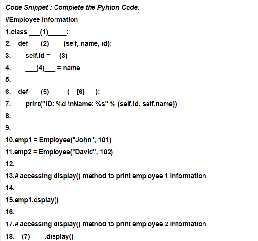 Code Snippet : Complete the Pyhton Code.
#Employee Information
1.class (1)
2. def (2)
_(self, name, id):
3.
4.
5.
6. def (5)
_____[6]___):
7.
print("ID: %d\nName: %s" % (self.id, self.name))
8.
9.
10.emp1 = Employee("John", 101)
11.emp2 = Employee("David", 102)
12.
13.# accessing display() method to print employee 1 information
14.
15.emp1.dsplay()
16.
17.# accessing display() method to print employee 2 information
18.__(7)______.display()
self.id = (3)
_(4)_ = name