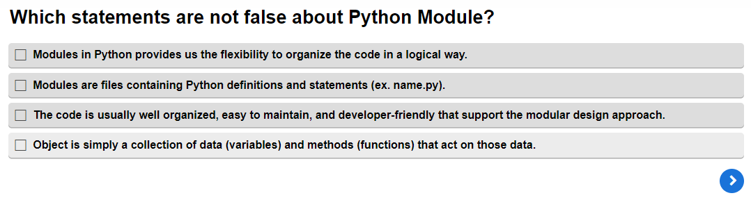 Which statements are not false about Python Module?
Modules in Python provides us the flexibility to organize the code in a logical way.
Modules are files containing Python definitions and statements (ex. name.py).
The code is usually well organized, easy to maintain, and developer-friendly that support the modular design approach.
Object is simply a collection of data (variables) and methods (functions) that act on those data.