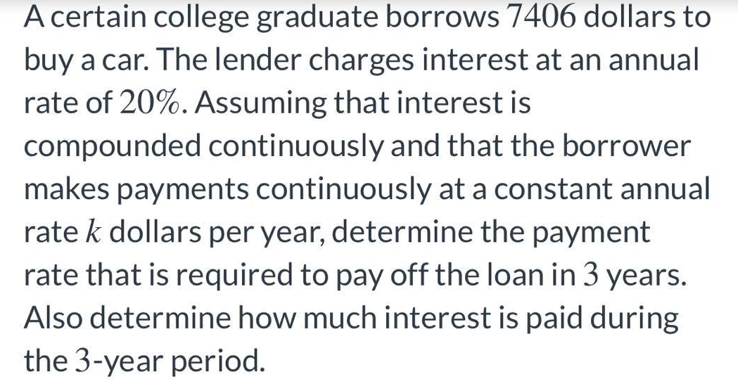 A certain college graduate borrows 7406 dollars to
buy a car. The lender charges interest at an annual
rate of 20%. Assuming that interest is
compounded continuously and that the borrower
makes payments continuously at a constant annual
rate k dollars per year, determine the payment
rate that is required to pay off the loan in 3 years.
Also determine how much interest is paid during
the 3-year period.