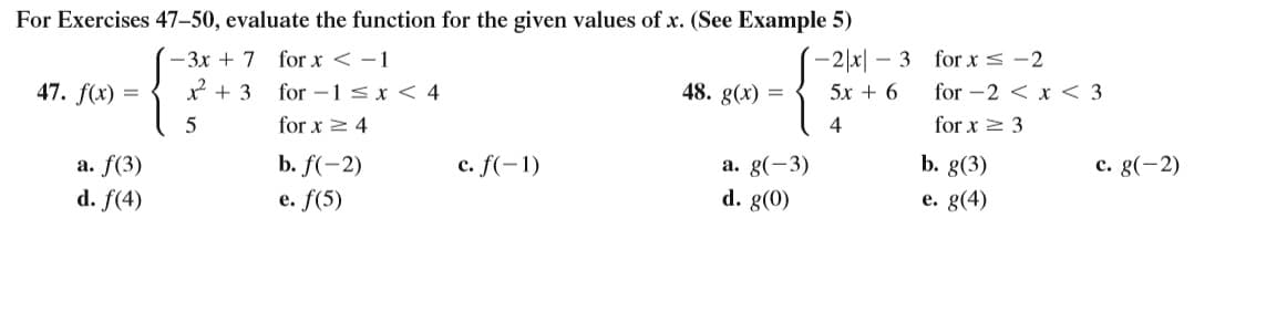 For Exercises 47-50, evaluate the function for the given values of x. (See Example 5)
-2|x| – 3 for x < -2
for -2 < x < 3
(- 3x + 7 for x < -1
47. f(x)
+ 3
for -1 sx < 4
48. g(x) =
5x + 6
5
for x 2 4
4
for x > 3
c. f(-1)
b. g(3)
a. f(3)
d. f(4)
b. f(-2)
a. g(-3)
с. g(-2)
e. f(5)
d. g(0)
е. g(4)

