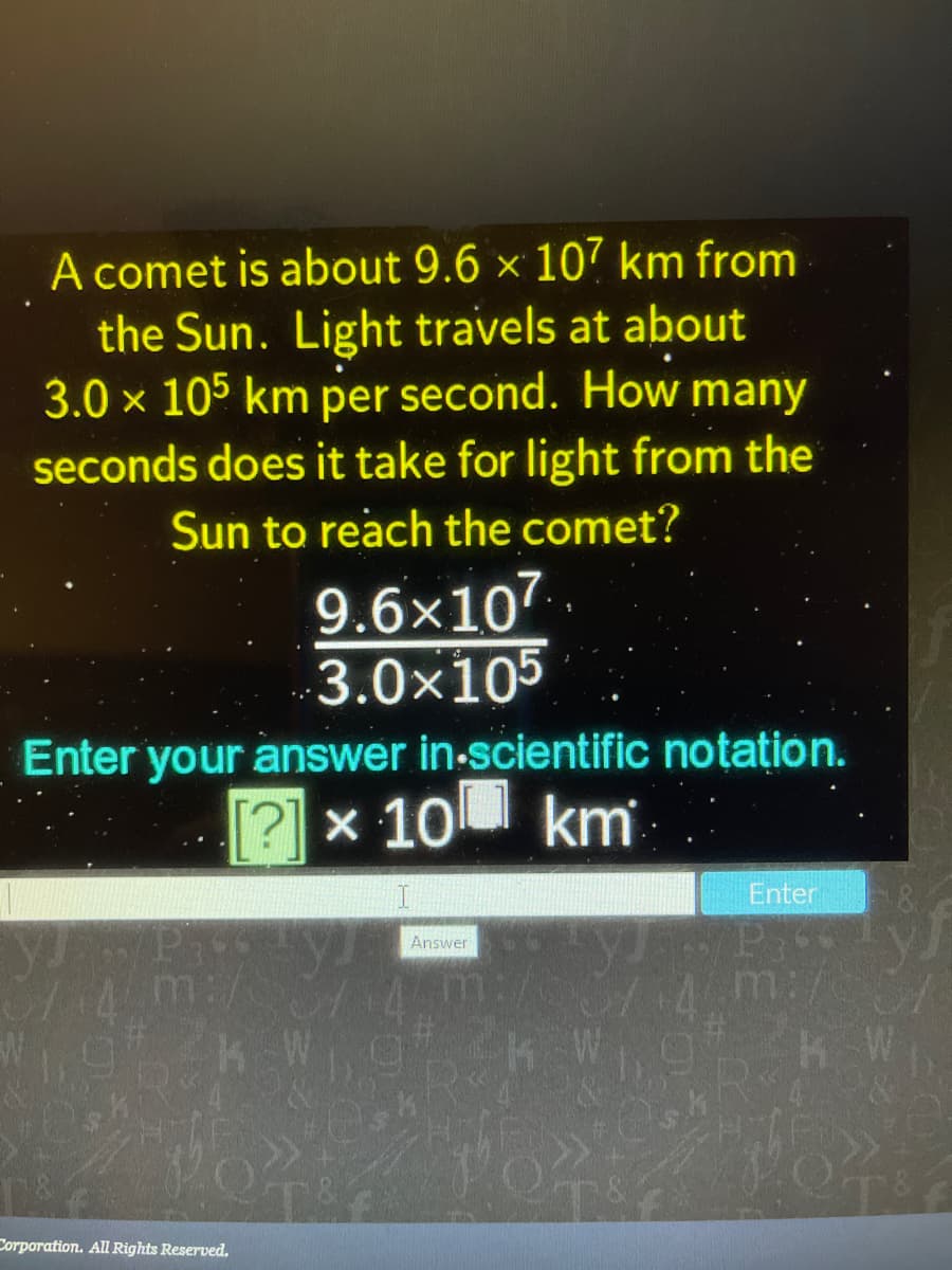 A comet is about 9.6 × 107 km from
the Sun. Light travels at about
3.0 x 105 km per second. How many
seconds does it take for light from the
Sun to reach the comet?
9.6×107
3.0x105
Enter your answer in-scientific notation.
[?] x 10 km
Enter
Answer
m:/
Corporation. All Rights Reserved.
