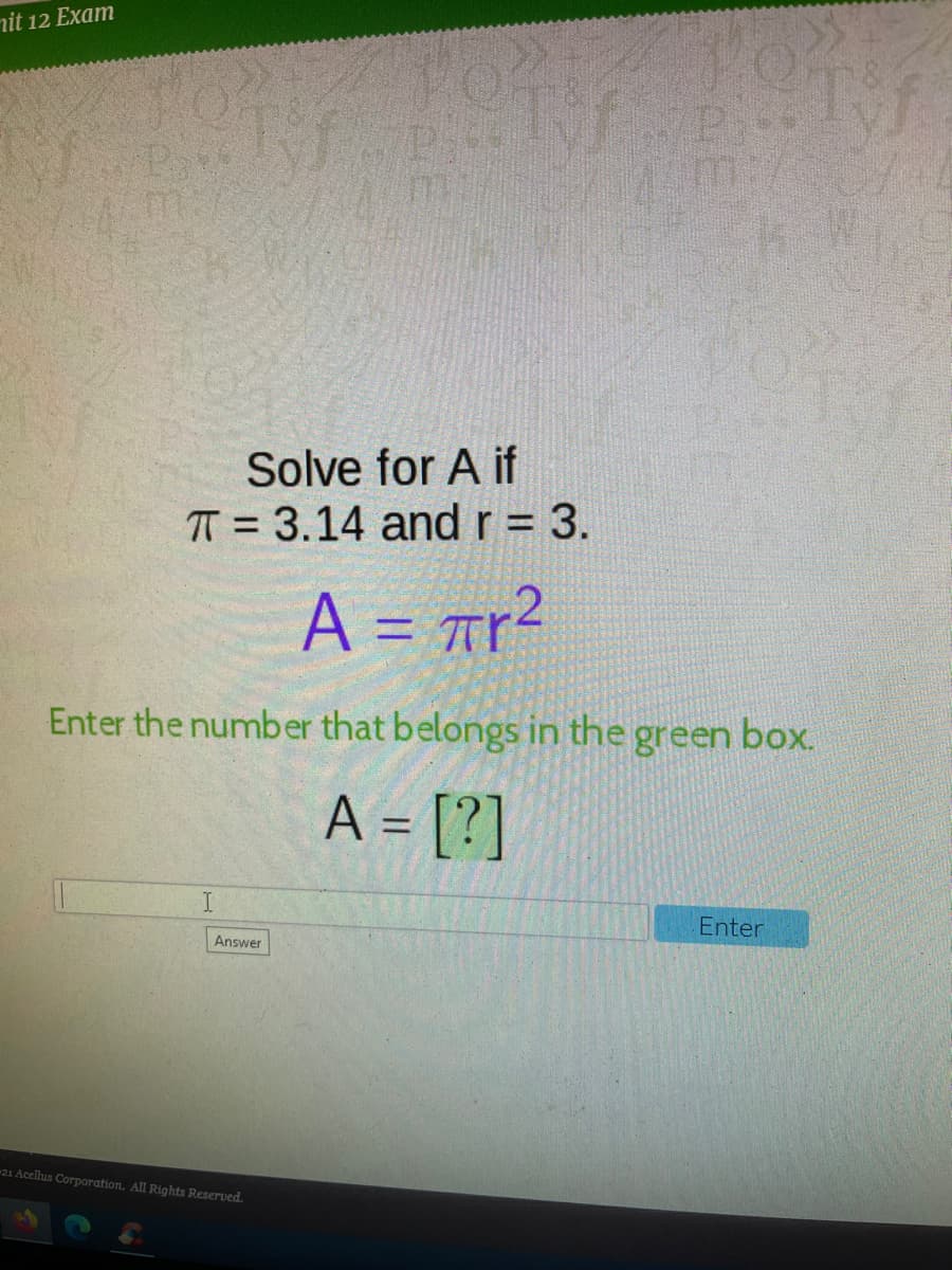 nit 12 Exam
Solve for A if
TT = 3.14 andr= 3.
%3D
A = Tr?
Enter the number that belongs in the green box.
A = [?]
%3D
Enter
Answer
21 Acellus Corporation. All Rights Reserved.
