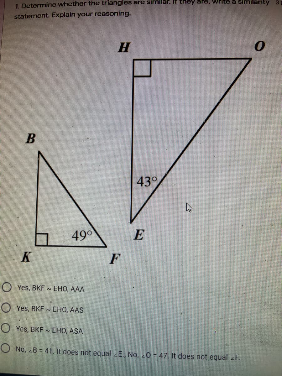 1 Determine whether the triangles are similar. IT they are, write a simılarity 3
statement. Explain your reasoning.
H
43°
490
E
K
F
O Yes, BKF~ EHO, AAA
O Yes, BKF ~ EHO, AAS
O Yes, BKF ~ EHO, ASA
O No, zB = 41. It does not equal E., No, 0 = 47. It does not equal 2F.

