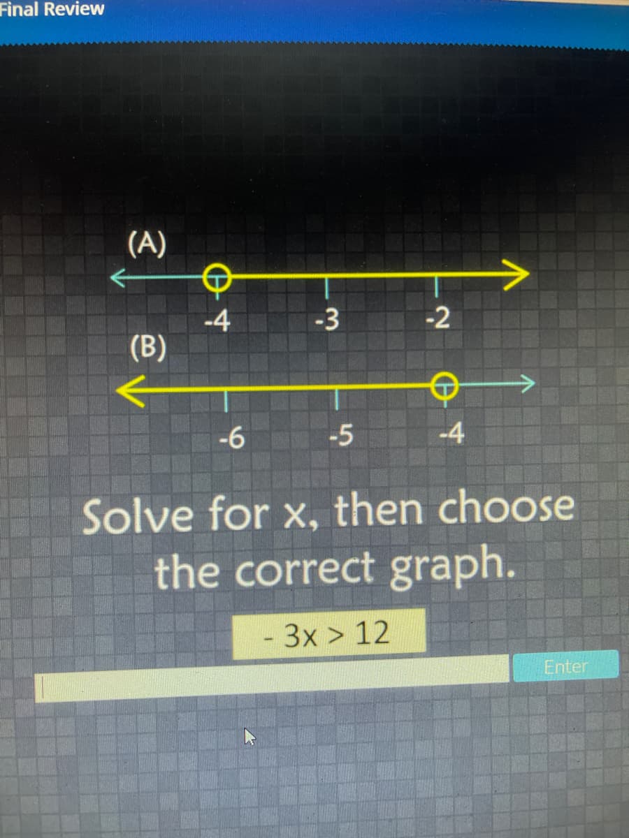 Final Review
(A)
-3
-2
-4
(B)
-6
-5
-4
Solve for x, then choose
the correct graph.
- 3x > 12
Enter
