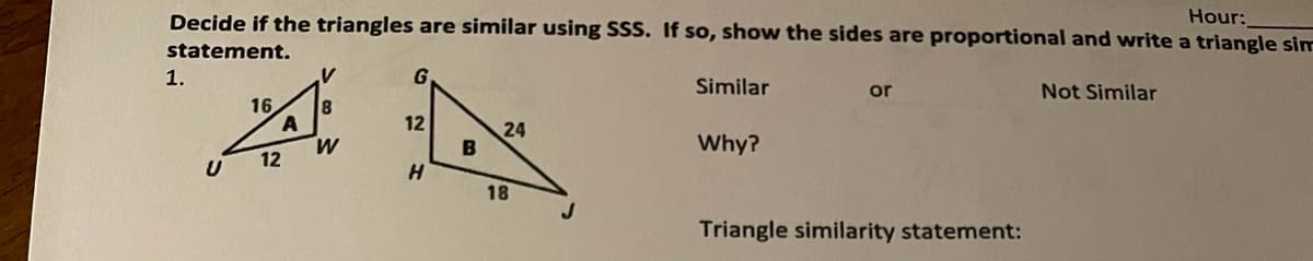 Decide if the triangles are similar using SSS. If so, show the sides are proportional and write a triangle sim
Hour:
statement.
1.
G
Similar
or
Not Similar
16
8
12
24
B
Why?
12
U
H.
18
Triangle similarity statement:

