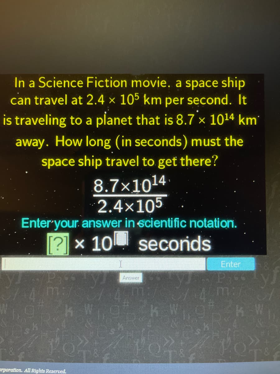 In a Science Fiction movie. a space ship
can travel at 2.4 × 105 km per second. It
is traveling to a planet that is 8.7 × 1014 km
away. How long (in seconds) must the
space ship travel to get there?
8.7×1014
2.4x105
Enter'your. answer in scientific notation.
[?] x 10 secorids
Enter
Answer
m:/
prporation. All Rights Reserved.
FOL
