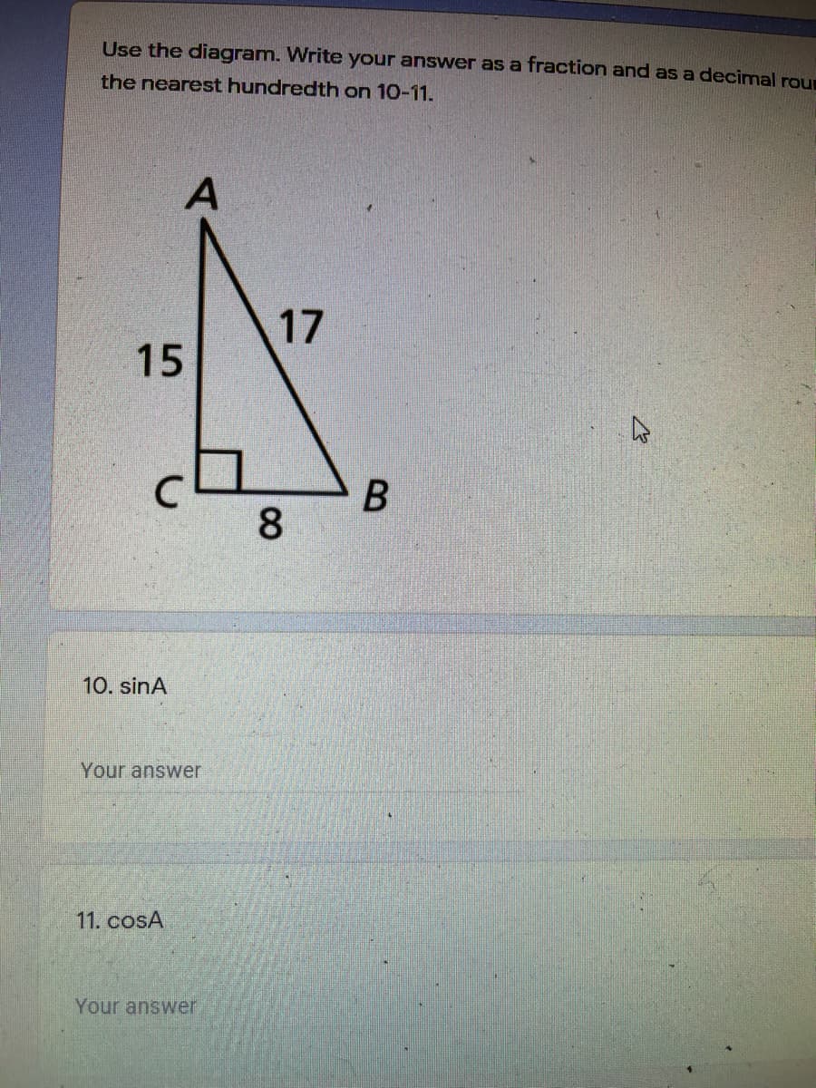 Use the diagram. Write your answer as a fraction and as a decimal rour
the nearest hundredth on 10-11.
A
17
15
8
10. sinA
Your answer
11. cosA
Your answer
