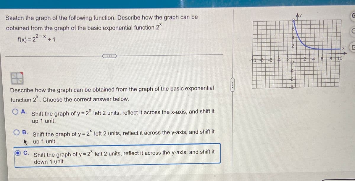 Ay
Sketch the graph of the following function. Describe how the graph can be
obtained from the graph of the basic exponential function 2".
f(x) = 2 -× + 1
-10-8-6-4-2
10
Describe how the graph can be obtained from the graph of the basic exponential
function 2^. Choose the correct answer below.
O A.
Shift the graph of y = 2^ left 2 units, reflect it across the x-axis, and shift it
up 1 unit.
Shift the graph of y= 2^ left 2 units, reflect it across the y-axis, and shift it
A up 1 unit.
O B.
С.
Shift the graph of y = 2 left 2 units, reflect it across the y-axis, and shift it
down 1 unit.
