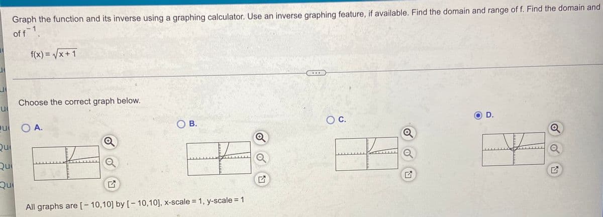Graph the function and its inverse using a graphing calculator. Use an inverse graphing feature, if available. Find the domain and range of f. Find the domain and
Of f1
f(x) = /x + 1
...
Choose the correct graph below.
Qu
O A.
O B.
OC.
D.
Qu
Qu
Qu
All graphs are[- 10,10] by [- 10,10], x-scale = 1, y-scale = 1
