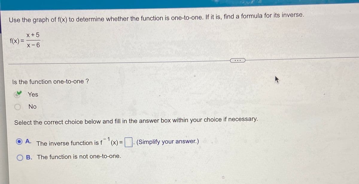 Use the graph of f(x) to determine whether the function is one-to-one. If it is, find a formula for its inverse.
x+5
f(x) =
X-6
...
Is the function one-to-one ?
Yes
No
Select the correct choice below and fill in the answer box within your choice if necessary.
O A.
-1
The inverse function is f '(x) =. (Simplify your answer.)
O B. The function is not one-to-one.
