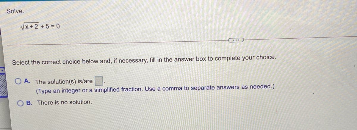 Solve.
Vx+2 +5 = 0
Select the correct choice below and, if necessary, fill in the answer box to complete your choice.
O A. The solution(s) is/are
(Type an integer or a simplified fraction. Use a comma to separate answers as needed.)
O B. There is no solution.
