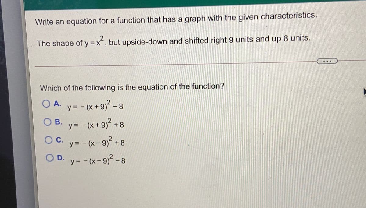 Write an equation for a function that has a graph with the given characteristics.
The shape of y=x´, but upside-down and shifted right 9 units and up 8 units.
Which of the following is the equation of the function?
O A. y= - (x+9)² -8
|
O B. y= - (x+9)² + 8
y = - (x + 9)²
+ 8
OC.
OC. y= - (x-9² + 8
OD. y= -(x-9) -8
y= - (x- 9)² – 8
