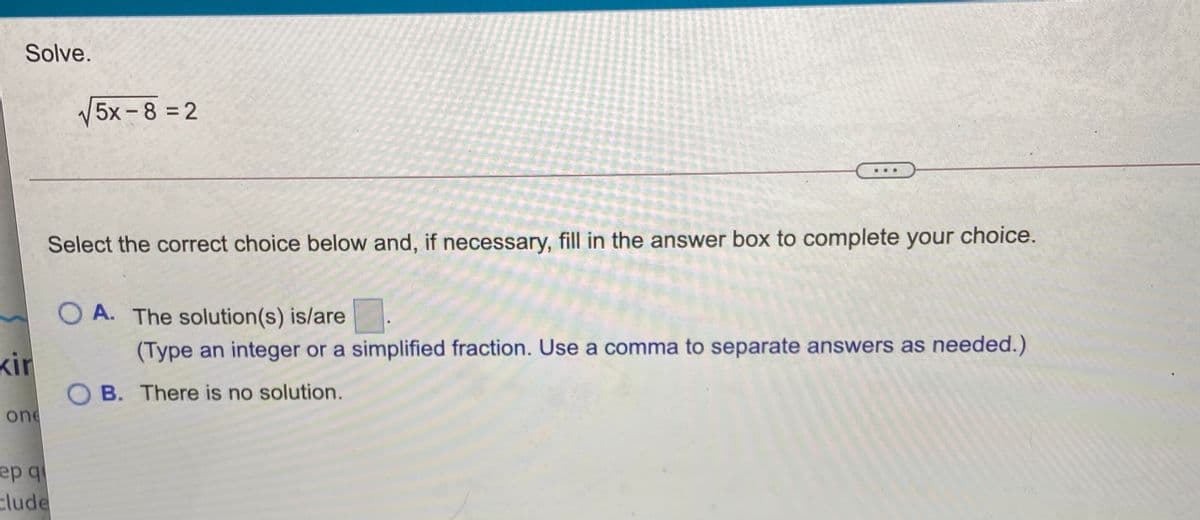 Solve.
V5x -8 = 2
..
Select the correct choice below and, if necessary, fill in the answer box to complete your choice.
O A. The solution(s) is/are
kir
(Type an integer or a simplified fraction. Use a comma to separate answers as needed.)
O B. There is no solution.
one
ер q
clude
