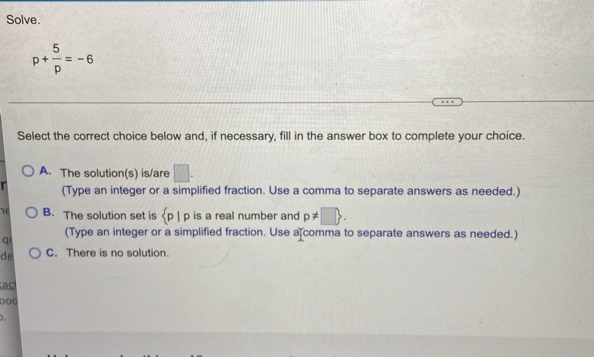 Solve.
p+ - = -6
Select the correct choice below and, if necessary, fill in the answer box to complete your choice.
O A. The solution(s) is/are
(Type an integer or a simplified fraction. Use a comma to separate answers as needed.)
ne O B. The solution set is p|p is a real number andp# >.
(Type an integer or a simplified fraction. Use a comma to separate answers as needed.)
qu
de O C. There is no solution.
tact
boo

