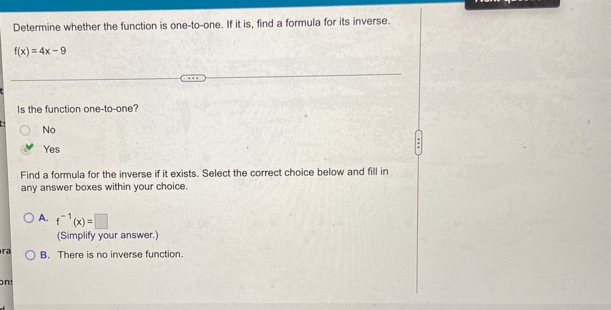 Determine whether the function is one-to-one. If it is, find a formula for its inverse.
f(x) = 4x-9
...
Is the function one-to-one?
O No
Yes
Find a formula for the inverse if it exists. Select the correct choice below and fill in
any answer boxes within your choice.
O A. f'(x)=
%3D
(Simplify your answer.)
ra
O B. There is no inverse function.
sua
