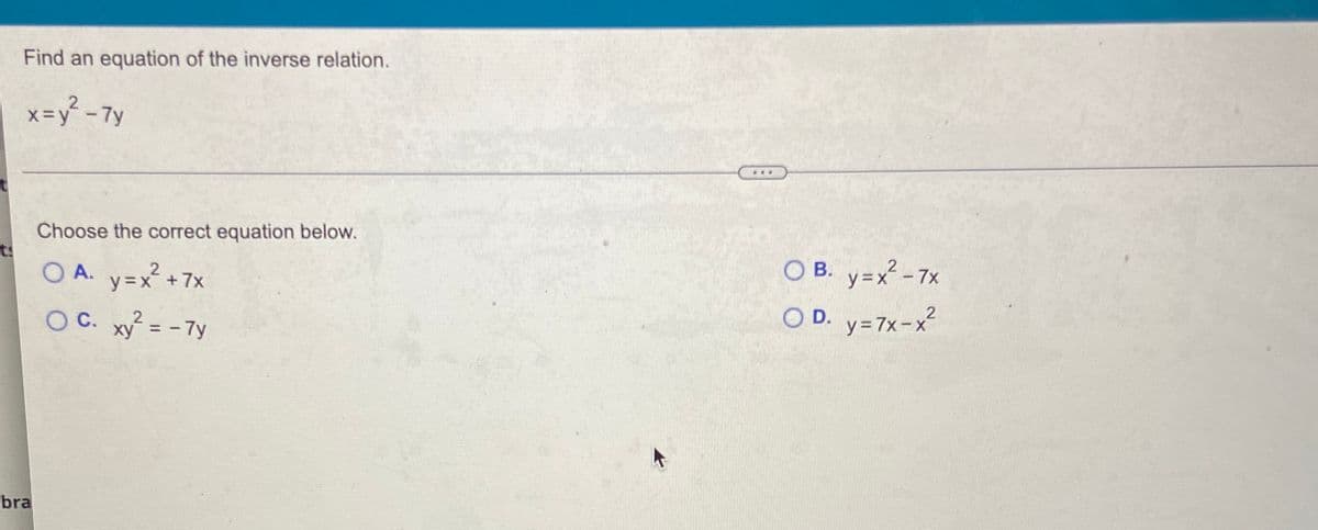 Find an equation of the inverse relation.
x=y² - 7y
Choose the correct equation below.
ts
O A.
O B. v=x - 7x
y=x +7x
O C. xy = - 7y
O D. y=7x-x²
ху
y = 7x-x
%3D
bra
