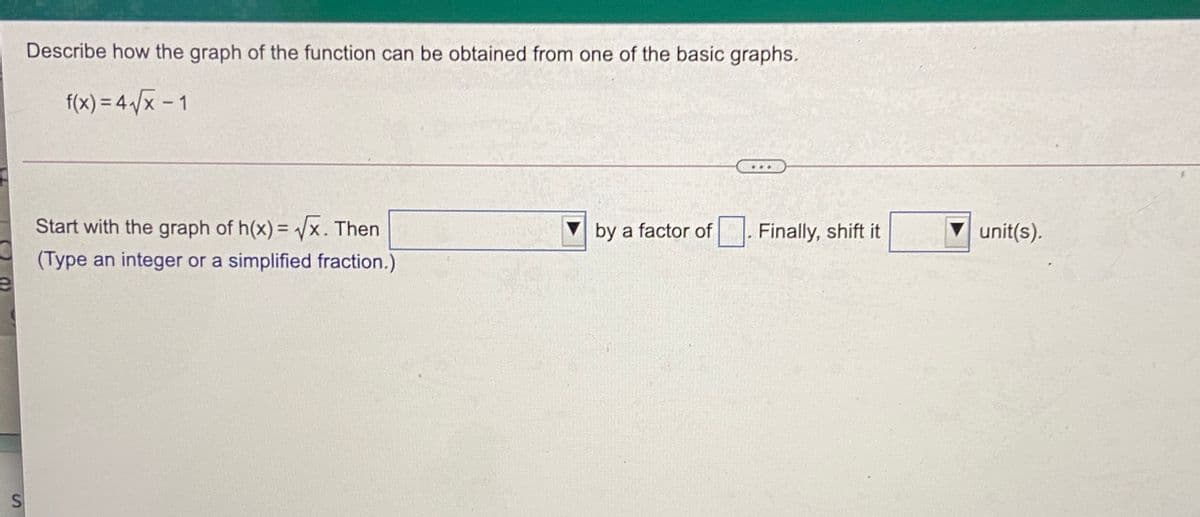 Describe how the graph of the function can be obtained from one of the basic graphs.
f(x) = 4 /x - 1
Start with the graph of h(x) = x. Then
by a factor of
Finally, shift it
unit(s).
%3D
(Type an integer or a simplified fraction.)
