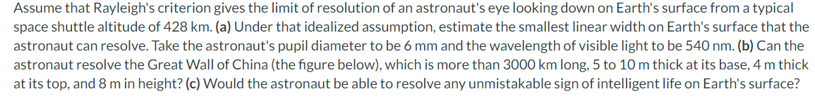Assume that Rayleigh's criterion gives the limit of resolution of an astronaut's eye looking down on Earth's surface from a typical
space shuttle altitude of 428 km. (a) Under that idealized assumption, estimate the smallest linear width on Earth's surface that the
astronaut can resolve. Take the astronaut's pupil diameter to be 6 mm and the wavelength of visible light to be 540 nm. (b) Can the
astronaut resolve the Great Wall of China (the figure below), which is more than 3000 km long, 5 to 10 m thick at its base, 4 m thick
at its top, and 8 m in height? (c) Would the astronaut be able to resolve any unmistakable sign of intelligent life on Earth's surface?

