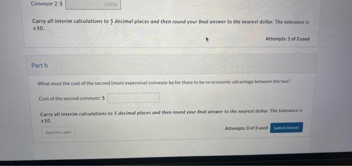 Conveyor 2: $
Carry all interim calculations to 5 decimal places and then round your final answer to the nearest dollar. The tolerance is
£10.
Part b
-21056
Save for Later
Attempts: 1 of 3 used
What must the cost of the second (more expensive) conveyor be for there to be no economic advantage between the two?
Cost of the second conveyor: $
Carry all interim calculations to 5 decimal places and then round your final answer to the nearest dollar. The tolerance is
+10.
Attempts: 0 of 3 used Submit Answer