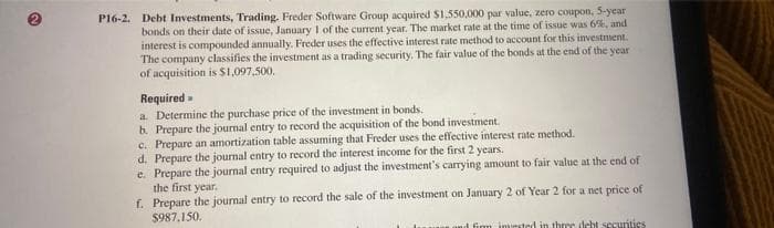 P16-2. Debt Investments, Trading. Freder Software Group acquired $1,550,000 par value, zero coupon, 5-year
bonds on their date of issue, January 1 of the current year. The market rate at the time of issue was 6%, and
interest is compounded annually. Freder uses the effective interest rate method to account for this investment.
The company classifies the investment as a trading security. The fair value of the bonds at the end of the year
of acquisition is $1,097,500.
Required
a. Determine the purchase price of the investment in bonds.
b. Prepare the journal entry to record the acquisition of the bond investment.
c. Prepare an amortization table assuming that Freder uses the effective interest rate method.
d. Prepare the journal entry to record the interest income for the first 2 years.
e. Prepare the journal entry required to adjust the investment's carrying amount to fair value at the end of
the first year.
f. Prepare the journal entry to record the sale of the investment on January 2 of Year 2 for a net price of
$987,150.
d firm invested in three debt securities
