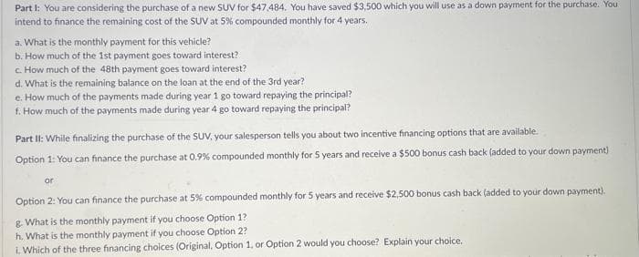 Part I: You are considering the purchase of a new SUV for $47,484. You have saved $3,500 which you will use as a down payment for the purchase. You
intend to finance the remaining cost of the SUV at 5% compounded monthly for 4 years.
a. What is the monthly payment for this vehicle?
b. How much of the 1st payment goes toward interest?
c. How much of the 48th payment goes toward interest?
d. What is the remaining balance on the loan at the end of the 3rd year?
e. How much of the payments made during year 1 go toward repaying the principal?
f. How much of the payments made during year 4 go toward repaying the principal?
Part II: While finalizing the purchase of the SUV, your salesperson tells you about two incentive financing options that are available.
Option 1: You can finance the purchase at 0.9% compounded monthly for 5 years and receive a $500 bonus cash back (added to your down payment)
or
Option 2: You can finance the purchase at 5% compounded monthly for 5 years and receive $2,500 bonus cash back (added to your down payment).
g. What is the monthly payment if you choose Option 1?
h. What is the monthly payment if you choose Option 2?
i. Which of the three financing choices (Original, Option 1, or Option 2 would you choose? Explain your choice.