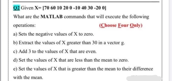 02 Given X- [70 60 10 20 0 -10 40 30 -20 0]
What are the MATLAB commands that will execute the following
operations:
(Choose Four Only)
a) Sets the negative values of X to zero.
b) Extract the values of X greater than 30 in a vector g.
c) Add 3 to the values of X that are even.
