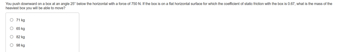 You push downward on a box at an angle 25° below the horizontal with a force of 750 N. If the box is on a flat horizontal surface for which the coefficient of static friction with the box is 0.67, what is the mass of the
heaviest box you will be able to move?
O 71 kg
65 kg
82 kg
O 98 kg