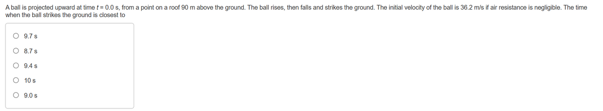A ball is projected upward at time t = 0.0 s, from a point on a roof 90 m above the ground. The ball rises, then falls and strikes the ground. The initial velocity of the ball is 36.2 m/s if air resistance is negligible. The time
when the ball strikes the ground is closest to
O
9.7 s
8.7 s
9.4 s
10 s
9.0 s